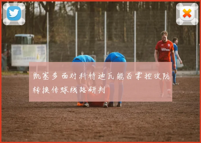 凯塞多面对科特迪瓦能否掌控攻防转换传球线路研判