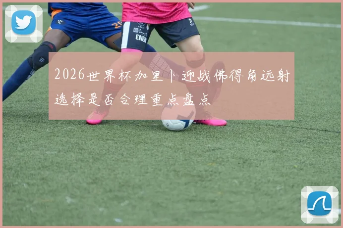 2026世界杯加里卜迎战佛得角远射选择是否合理重点盘点