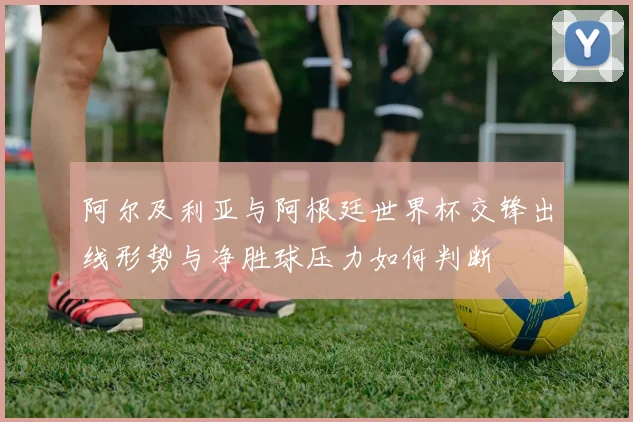 阿尔及利亚与阿根廷世界杯交锋出线形势与净胜球压力如何判断