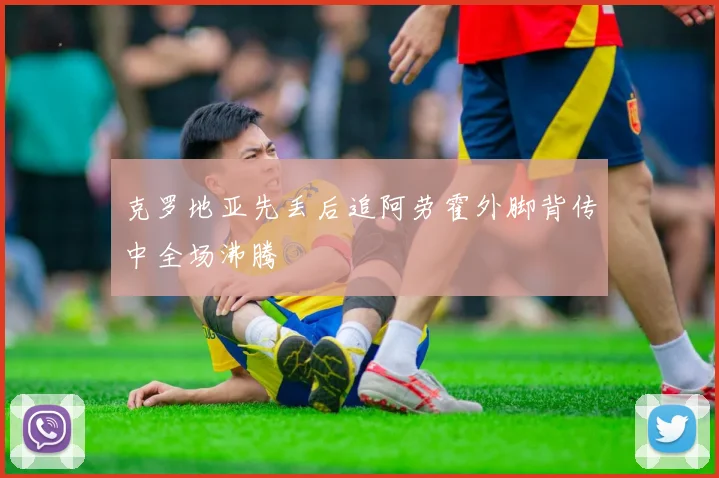克罗地亚先丢后追阿劳霍外脚背传中全场沸腾
