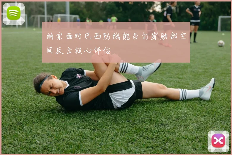 纳宗面对巴西防线能否打穿肋部空间反击核心评估