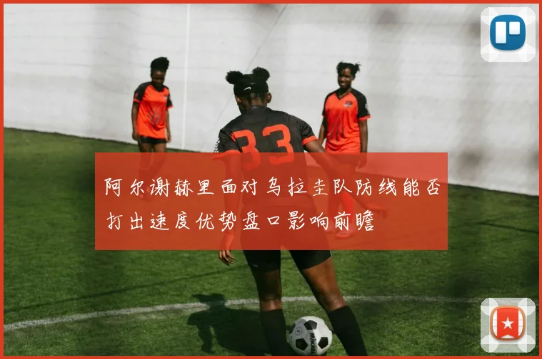 阿尔谢赫里面对乌拉圭队防线能否打出速度优势盘口影响前瞻