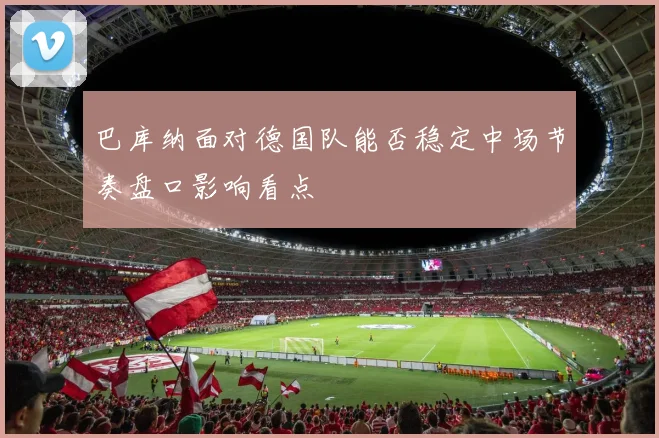巴库纳面对德国队能否稳定中场节奏盘口影响看点
