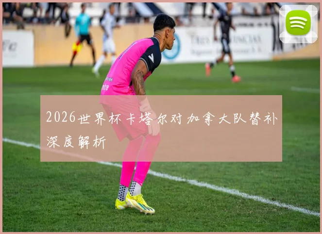 2026世界杯卡塔尔对加拿大队替补深度解析