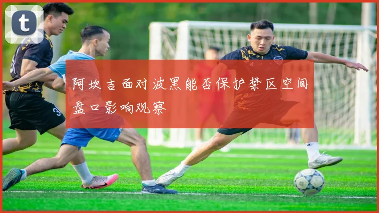 阿坎吉面对波黑能否保护禁区空间盘口影响观察