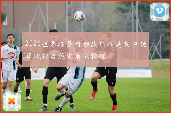 2026世界杯萨内迎战科特迪瓦中场串联能否稳定看点梳理