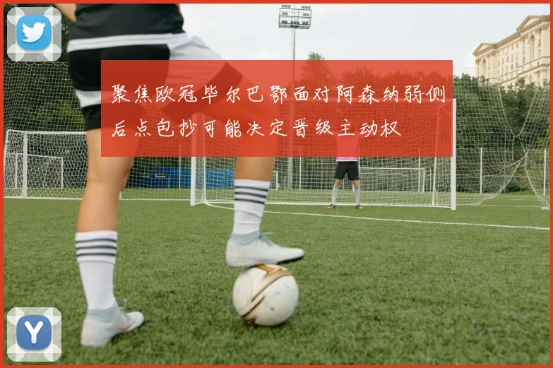 聚焦欧冠毕尔巴鄂面对阿森纳弱侧后点包抄可能决定晋级主动权