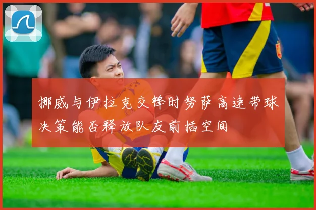 挪威与伊拉克交锋时努萨高速带球决策能否释放队友前插空间