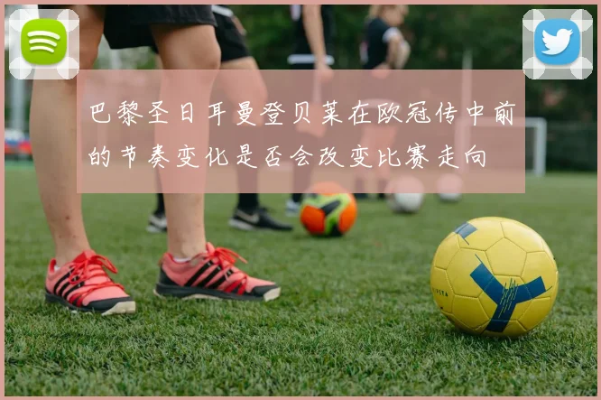 巴黎圣日耳曼登贝莱在欧冠传中前的节奏变化是否会改变比赛走向