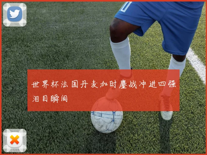 世界杯法国丹麦加时鏖战冲进四强泪目瞬间