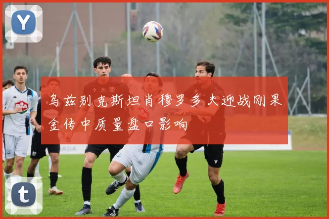 乌兹别克斯坦肖穆罗多夫迎战刚果金传中质量盘口影响