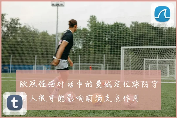 欧冠强强对话中的曼城定位球防守盯人很可能影响前场支点作用