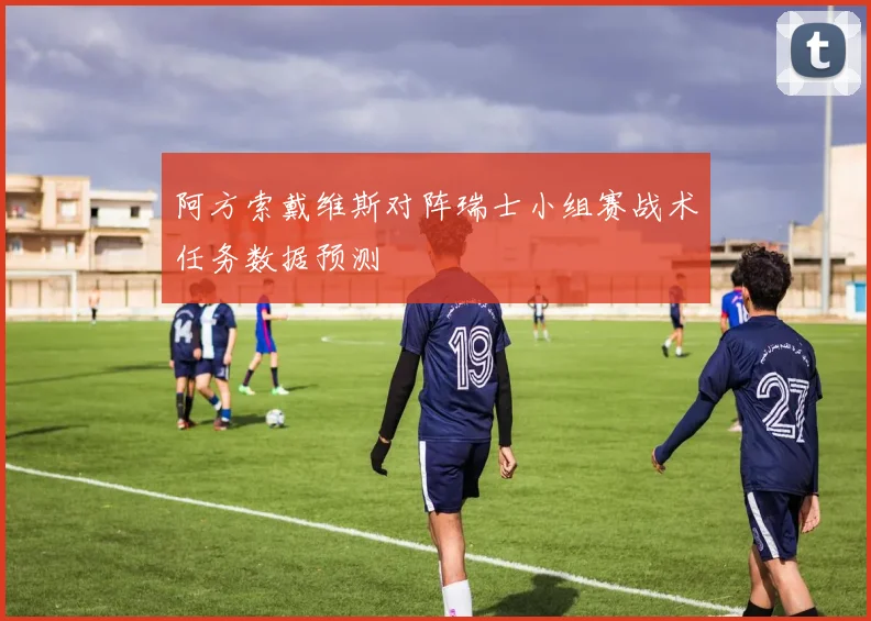阿方索戴维斯对阵瑞士小组赛战术任务数据预测