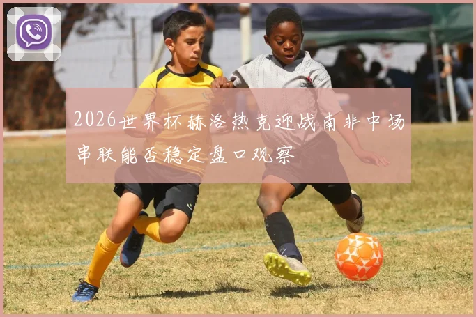 2026世界杯赫洛热克迎战南非中场串联能否稳定盘口观察