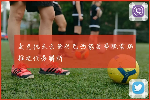 麦克托米奈面对巴西能否串联前场推进任务解析