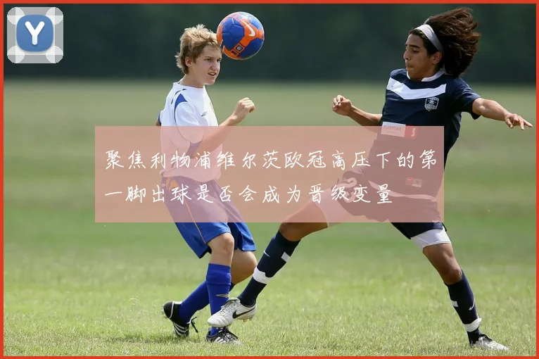 聚焦利物浦维尔茨欧冠高压下的第一脚出球是否会成为晋级变量