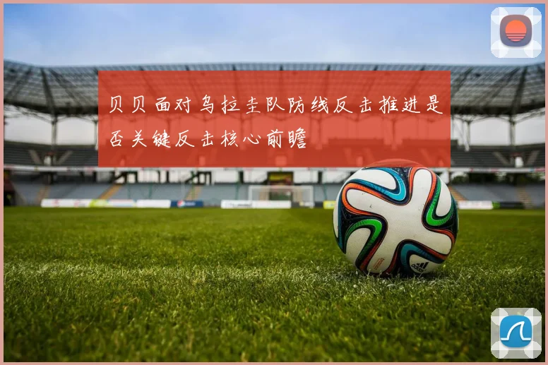 贝贝面对乌拉圭队防线反击推进是否关键反击核心前瞻