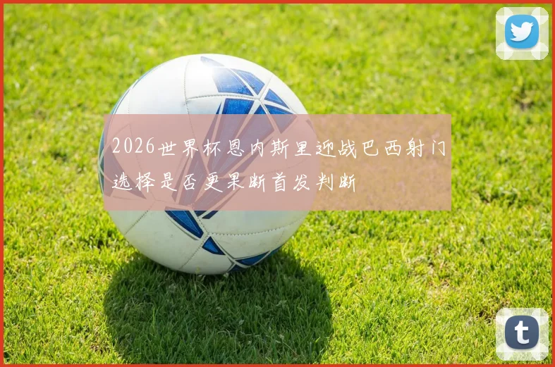 2026世界杯恩内斯里迎战巴西射门选择是否更果断首发判断