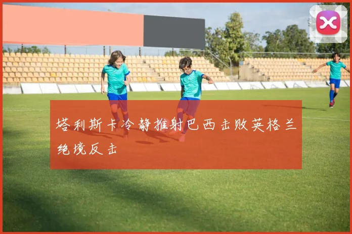 塔利斯卡冷静推射巴西击败英格兰绝境反击