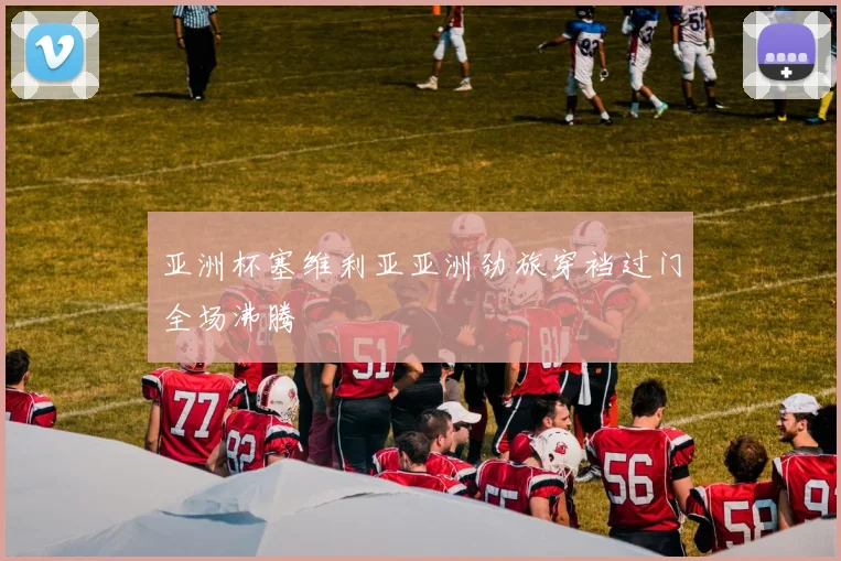 亚洲杯塞维利亚亚洲劲旅穿裆过门全场沸腾