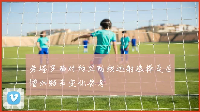 劳塔罗面对约旦防线远射选择是否增加赔率变化参考