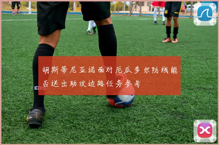 胡斯蒂尼亚诺面对厄瓜多尔防线能否送出助攻边路任务参考