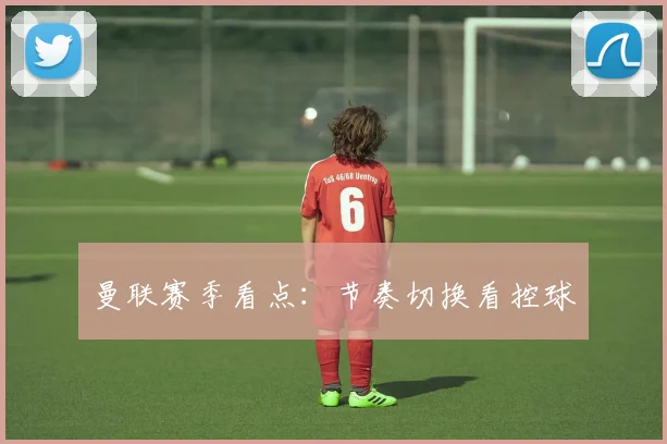 曼联赛季看点:节奏切换看控球