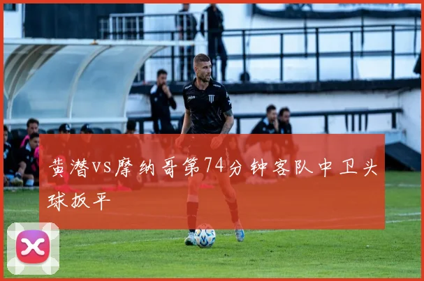 黄潜vs摩纳哥第74分钟客队中卫头球扳平