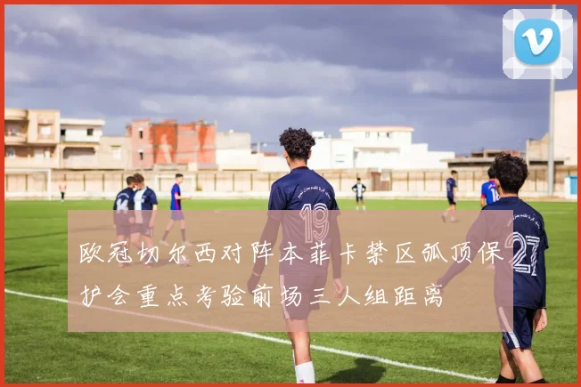 欧冠切尔西对阵本菲卡禁区弧顶保护会重点考验前场三人组距离