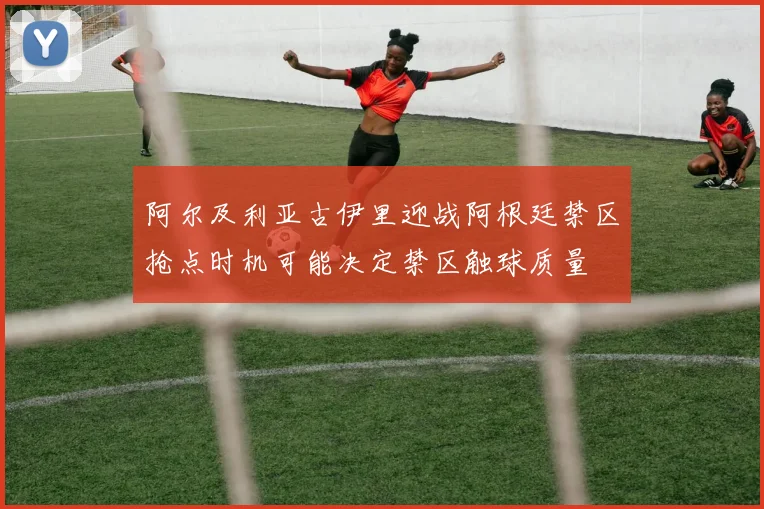 阿尔及利亚古伊里迎战阿根廷禁区抢点时机可能决定禁区触球质量