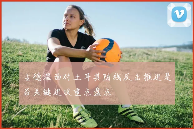 古德温面对土耳其防线反击推进是否关键进攻重点盘点