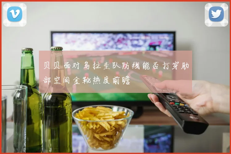 贝贝面对乌拉圭队防线能否打穿肋部空间金靴热度前瞻