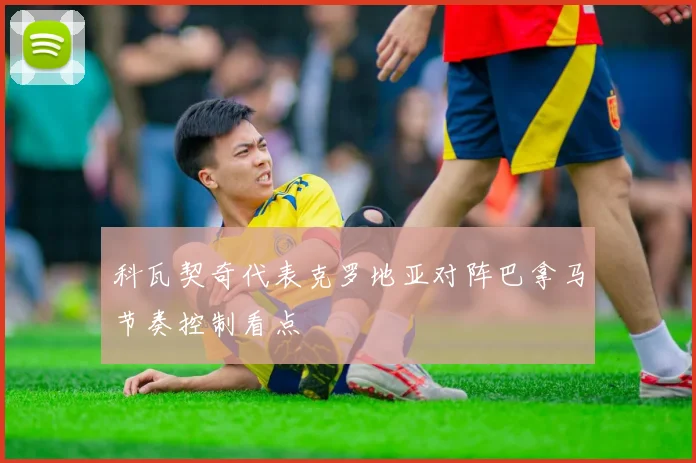 科瓦契奇代表克罗地亚对阵巴拿马节奏控制看点