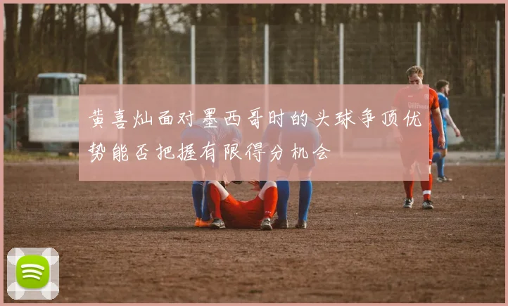黄喜灿面对墨西哥时的头球争顶优势能否把握有限得分机会