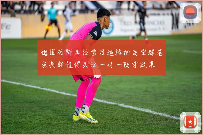 德国对阵库拉索吕迪格的高空球落点判断值得关注一对一防守效果