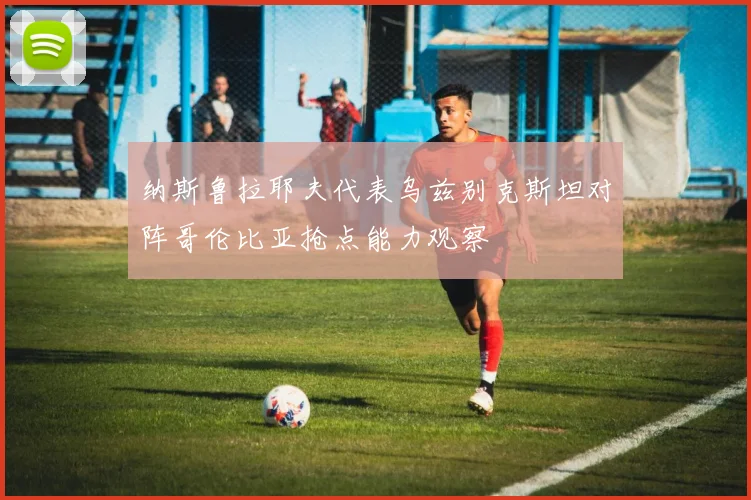 纳斯鲁拉耶夫代表乌兹别克斯坦对阵哥伦比亚抢点能力观察