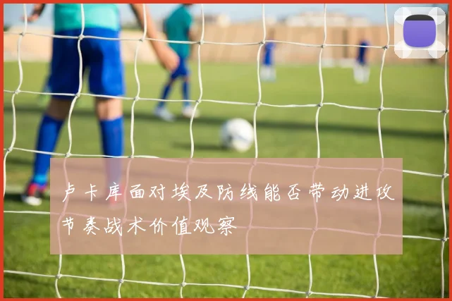 卢卡库面对埃及防线能否带动进攻节奏战术价值观察