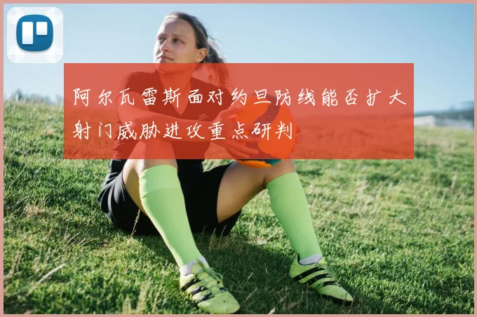 阿尔瓦雷斯面对约旦防线能否扩大射门威胁进攻重点研判