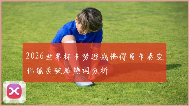 2026世界杯卡努迎战佛得角节奏变化能否破局热词分析