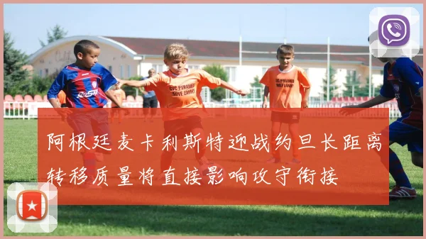 阿根廷麦卡利斯特迎战约旦长距离转移质量将直接影响攻守衔接
