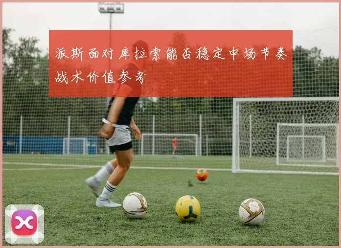 派斯面对库拉索能否稳定中场节奏战术价值参考