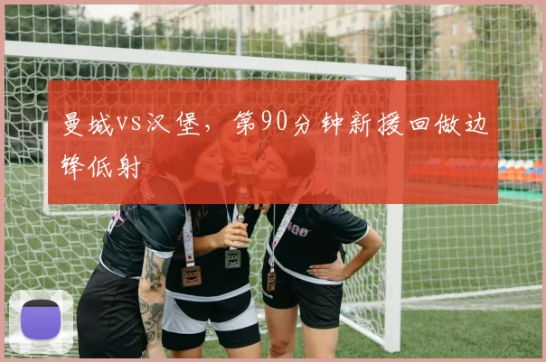 曼城vs汉堡,第90分钟新援回做边锋低射